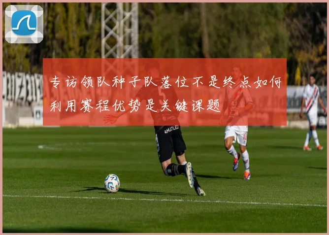 专访领队种子队落位不是终点如何利用赛程优势是关键课题