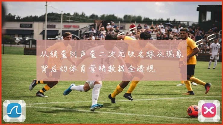 从销量到声量二次元联名球衣现象背后的体育营销数据全透视