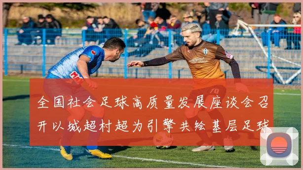全国社会足球高质量发展座谈会召开以城超村超为引擎共绘基层足球发展新蓝图
